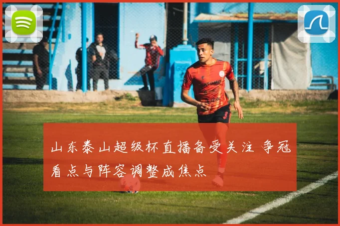 山东泰山超级杯直播备受关注 争冠看点与阵容调整成焦点